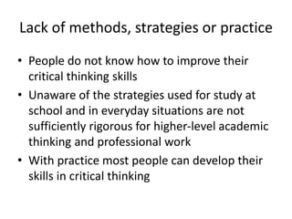 Lack of methods, strategies or practice
• People do not know how to improve their
critical thinking skills
• Unaware of the strategies used for study at
school and in everyday situations are not
sufficiently rigorous for higher-level academic
thinking and professional work
• With practice most people can develop their
skills in critical thinking
 