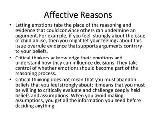Affective Reasons
• Letting emotions take the place of the reasoning and
evidence that could convince others can undermine an
argument. For example, if you feel strongly about the issue
of child abuse, then you might let your feelings about this
issue overrule evidence that supports arguments contrary
to your beliefs.
• Critical thinkers acknowledge their emotions and
understand how they can influence decisions. They take
control of whether emotions should become part of the
reasoning process.
• Critical thinking does not mean that you must abandon
beliefs that you feel strongly about; it means that you must
be willing to critically evaluate and challenge deeply held
beliefs and assumptions. When you avoid making
assumptions, you get all the information you need before
deciding anything.
 