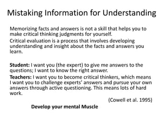 Mistaking Information for Understanding
Memorizing facts and answers is not a skill that helps you to
make critical thinking judgments for yourself.
Critical evaluation is a process that involves developing
understanding and insight about the facts and answers you
learn.
Student: I want you (the expert) to give me answers to the
questions; I want to know the right answer.
Teachers: I want you to become critical thinkers, which means
I want you to challenge experts’ answers and pursue your own
answers through active questioning. This means lots of hard
work.
(Cowell et al. 1995)
Develop your mental Muscle
 