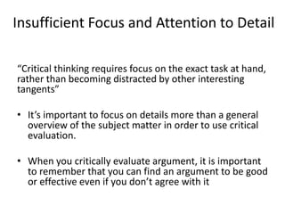 Insufficient Focus and Attention to Detail
“Critical thinking requires focus on the exact task at hand,
rather than becoming distracted by other interesting
tangents”
• It’s important to focus on details more than a general
overview of the subject matter in order to use critical
evaluation.
• When you critically evaluate argument, it is important
to remember that you can find an argument to be good
or effective even if you don’t agree with it
 
