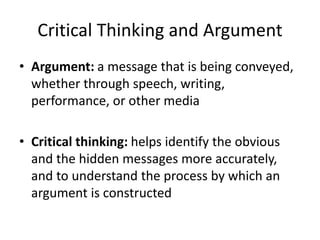 Critical Thinking and Argument
• Argument: a message that is being conveyed,
whether through speech, writing,
performance, or other media
• Critical thinking: helps identify the obvious
and the hidden messages more accurately,
and to understand the process by which an
argument is constructed
 