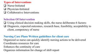 Types of Interventions
 Nurse-Initiated
 Physician-Initiated
 Collaborative Interventions
Selection Of Intervention
 Using clinical decision making skills, the nurse deliberates 6 factors:
 Diagnosis, expected outcomes, research base, feasibility, acceptability to
client, competency of nurse
Nursing Care Plans Written guidelines for client care
Organized so nurse can quickly identify nursing actions to be delivered
Coordinates resources for care
Enhances the continuity of care
Organizes information for change of shift report
 