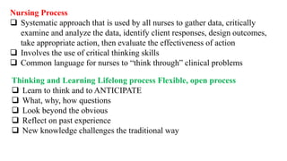 Nursing Process
 Systematic approach that is used by all nurses to gather data, critically
examine and analyze the data, identify client responses, design outcomes,
take appropriate action, then evaluate the effectiveness of action
 Involves the use of critical thinking skills
 Common language for nurses to “think through” clinical problems
Thinking and Learning Lifelong process Flexible, open process
 Learn to think and to ANTICIPATE
 What, why, how questions
 Look beyond the obvious
 Reflect on past experience
 New knowledge challenges the traditional way
 