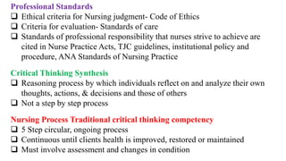 Professional Standards
 Ethical criteria for Nursing judgment- Code of Ethics
 Criteria for evaluation- Standards of care
 Standards of professional responsibility that nurses strive to achieve are
cited in Nurse Practice Acts, TJC guidelines, institutional policy and
procedure, ANA Standards of Nursing Practice
Critical Thinking Synthesis
 Reasoning process by which individuals reflect on and analyze their own
thoughts, actions, & decisions and those of others
 Not a step by step process
Nursing Process Traditional critical thinking competency
 5 Step circular, ongoing process
 Continuous until clients health is improved, restored or maintained
 Must involve assessment and changes in condition
 