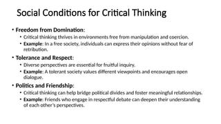 Social Conditions for Critical Thinking
• Freedom from Domination:
• Critical thinking thrives in environments free from manipulation and coercion.
• Example: In a free society, individuals can express their opinions without fear of
retribution.
• Tolerance and Respect:
• Diverse perspectives are essential for fruitful inquiry.
• Example: A tolerant society values different viewpoints and encourages open
dialogue.
• Politics and Friendship:
• Critical thinking can help bridge political divides and foster meaningful relationships.
• Example: Friends who engage in respectful debate can deepen their understanding
of each other’s perspectives.
 