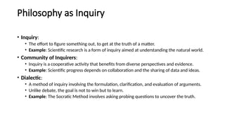 Philosophy as Inquiry
• Inquiry:
• The effort to figure something out, to get at the truth of a matter.
• Example: Scientific research is a form of inquiry aimed at understanding the natural world.
• Community of Inquirers:
• Inquiry is a cooperative activity that benefits from diverse perspectives and evidence.
• Example: Scientific progress depends on collaboration and the sharing of data and ideas.
• Dialectic:
• A method of inquiry involving the formulation, clarification, and evaluation of arguments.
• Unlike debate, the goal is not to win but to learn.
• Example: The Socratic Method involves asking probing questions to uncover the truth.
 