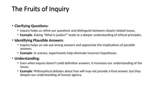 The Fruits of Inquiry
• Clarifying Questions:
• Inquiry helps us refine our questions and distinguish between closely related issues.
• Example: Asking "What is justice?" leads to a deeper understanding of ethical principles.
• Identifying Plausible Answers:
• Inquiry helps us rule out wrong answers and appreciate the implications of possible
answers.
• Example: In science, experiments help eliminate incorrect hypotheses.
• Understanding:
• Even when inquiry doesn’t yield definitive answers, it increases our understanding of the
issues.
• Example: Philosophical debates about free will may not provide a final answer, but they
deepen our understanding of human agency.
 