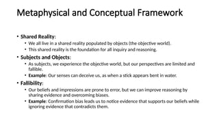 Metaphysical and Conceptual Framework
• Shared Reality:
• We all live in a shared reality populated by objects (the objective world).
• This shared reality is the foundation for all inquiry and reasoning.
• Subjects and Objects:
• As subjects, we experience the objective world, but our perspectives are limited and
fallible.
• Example: Our senses can deceive us, as when a stick appears bent in water.
• Fallibility:
• Our beliefs and impressions are prone to error, but we can improve reasoning by
sharing evidence and overcoming biases.
• Example: Confirmation bias leads us to notice evidence that supports our beliefs while
ignoring evidence that contradicts them.
 
