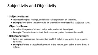 Subjectivity and Objectivity
• Subjective Realm:
• Includes thoughts, feelings, and beliefs—all dependent on the mind.
• Example: Your belief that chocolate ice cream is in the freezer is a subjective state.
• Objective Realm:
• Includes all aspects of shared reality, independent of the subject.
• Example: The actual contents of the freezer are part of the objective world.
• Beliefs and Truth:
• Beliefs aim to represent the objective world. A belief is true when it corresponds
to reality.
• Example: If there is chocolate ice cream in the freezer, your belief is true; if not, it
is false.
 
