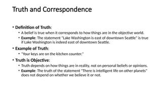 Truth and Correspondence
• Definition of Truth:
• A belief is true when it corresponds to how things are in the objective world.
• Example: The statement "Lake Washington is east of downtown Seattle" is true
if Lake Washington is indeed east of downtown Seattle.
• Example of Truth:
• "Your keys are on the kitchen counter."
• Truth is Objective:
• Truth depends on how things are in reality, not on personal beliefs or opinions.
• Example: The truth of the statement "There is intelligent life on other planets"
does not depend on whether we believe it or not.
 