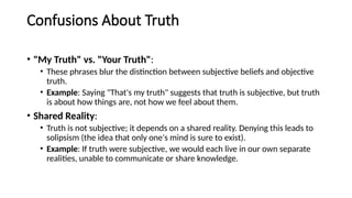 Confusions About Truth
• "My Truth" vs. "Your Truth":
• These phrases blur the distinction between subjective beliefs and objective
truth.
• Example: Saying "That's my truth" suggests that truth is subjective, but truth
is about how things are, not how we feel about them.
• Shared Reality:
• Truth is not subjective; it depends on a shared reality. Denying this leads to
solipsism (the idea that only one's mind is sure to exist).
• Example: If truth were subjective, we would each live in our own separate
realities, unable to communicate or share knowledge.
 