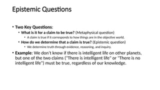 Epistemic Questions
• Two Key Questions:
• What is it for a claim to be true? (Metaphysical question)
• A claim is true if it corresponds to how things are in the objective world.
• How do we determine that a claim is true? (Epistemic question)
• We determine truth through evidence, reasoning, and inquiry.
• Example: We don’t know if there is intelligent life on other planets,
but one of the two claims ("There is intelligent life" or "There is no
intelligent life") must be true, regardless of our knowledge.
 