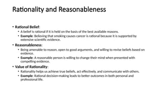 Rationality and Reasonableness
• Rational Belief:
• A belief is rational if it is held on the basis of the best available reasons.
• Example: Believing that smoking causes cancer is rational because it is supported by
extensive scientific evidence.
• Reasonableness:
• Being amenable to reason, open to good arguments, and willing to revise beliefs based on
evidence.
• Example: A reasonable person is willing to change their mind when presented with
compelling evidence.
• Value of Rationality:
• Rationality helps us achieve true beliefs, act effectively, and communicate with others.
• Example: Rational decision-making leads to better outcomes in both personal and
professional life.
 
