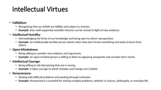Intellectual Virtues
• Fallibilism:
• Recognizing that our beliefs are fallible and subject to revision.
• Example: Even well-supported scientific theories can be revised in light of new evidence.
• Intellectual Humility:
• Acknowledging the limits of our knowledge and being open to others' perspectives.
• Example: An intellectually humble person admits when they don’t know something and seeks to learn from
others.
• Open-Mindedness:
• Being willing to consider new evidence and arguments.
• Example: An open-minded person is willing to listen to opposing viewpoints and consider their merits.
• Intellectual Courage:
• Being willing to risk discovering that one is wrong.
• Example: It takes courage to admit mistakes and change one’s beliefs.
• Perseverance:
• Sticking with difficult problems and working through confusion.
• Example: Perseverance is essential for solving complex problems, whether in science, philosophy, or everyday life.
 
