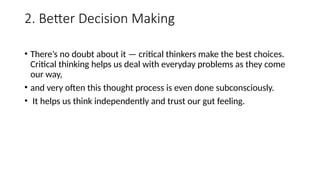 2. Better Decision Making
• There’s no doubt about it — critical thinkers make the best choices.
Critical thinking helps us deal with everyday problems as they come
our way,
• and very often this thought process is even done subconsciously.
• It helps us think independently and trust our gut feeling.
 