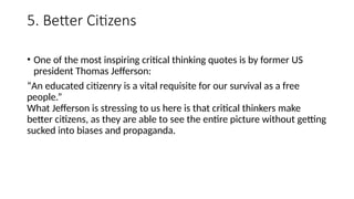 5. Better Citizens
• One of the most inspiring critical thinking quotes is by former US
president Thomas Jefferson:
“An educated citizenry is a vital requisite for our survival as a free
people.”
What Jefferson is stressing to us here is that critical thinkers make
better citizens, as they are able to see the entire picture without getting
sucked into biases and propaganda.
 