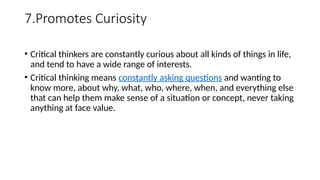 7.Promotes Curiosity
• Critical thinkers are constantly curious about all kinds of things in life,
and tend to have a wide range of interests.
• Critical thinking means constantly asking questions and wanting to
know more, about why, what, who, where, when, and everything else
that can help them make sense of a situation or concept, never taking
anything at face value.
 