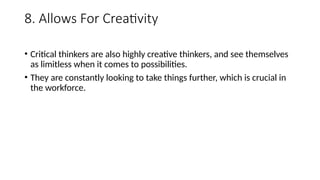 8. Allows For Creativity
• Critical thinkers are also highly creative thinkers, and see themselves
as limitless when it comes to possibilities.
• They are constantly looking to take things further, which is crucial in
the workforce.
 