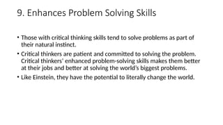9. Enhances Problem Solving Skills
• Those with critical thinking skills tend to solve problems as part of
their natural instinct.
• Critical thinkers are patient and committed to solving the problem.
Critical thinkers’ enhanced problem-solving skills makes them better
at their jobs and better at solving the world’s biggest problems.
• Like Einstein, they have the potential to literally change the world.
 