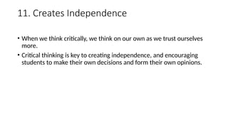 11. Creates Independence
• When we think critically, we think on our own as we trust ourselves
more.
• Critical thinking is key to creating independence, and encouraging
students to make their own decisions and form their own opinions.
 
