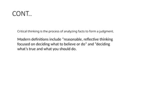 CONT..
Critical thinking is the process of analyzing facts to form a judgment.
Modern definitions include “reasonable, reflective thinking
focused on deciding what to believe or do” and “deciding
what’s true and what you should do.
 