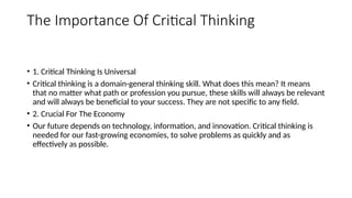 The Importance Of Critical Thinking
• 1. Critical Thinking Is Universal
• Critical thinking is a domain-general thinking skill. What does this mean? It means
that no matter what path or profession you pursue, these skills will always be relevant
and will always be beneficial to your success. They are not specific to any field.
• 2. Crucial For The Economy
• Our future depends on technology, information, and innovation. Critical thinking is
needed for our fast-growing economies, to solve problems as quickly and as
effectively as possible.
 