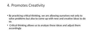 4. Promotes Creativity
• By practicing critical thinking, we are allowing ourselves not only to
solve problems but also to come up with new and creative ideas to do
so.
• Critical thinking allows us to analyze these ideas and adjust them
accordingly
 