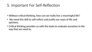 5. Important For Self-Reflection
• Without critical thinking, how can we really live a meaningful life?
• We need this skill to self-reflect and justify our ways of life and
opinions.
• Critical thinking provides us with the tools to evaluate ourselves in the
way that we need to.
 