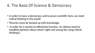 6. The Basis Of Science & Democracy
• In order to have a democracy and to prove scientific facts, we need
critical thinking in the world.
• Theories must be backed up with knowledge.
• In order for a society to effectively function, its citizens need to
establish opinions about what’s right and wrong (by using critical
thinking!).
 
