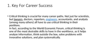 1. Key For Career Success
• Critical thinking is crucial for many career paths. Not just for scientists,
but lawyers, doctors, reporters, engineers, accountants, and analysts
(among many others) all have to use critical thinking in their
positions.
In fact, according to the World Economic Forum, critical thinking is
one of the most desirable skills to have in the workforce, as it helps
analyze information, think outside the box, solve problems with
innovative solutions, and plan systematically.
 