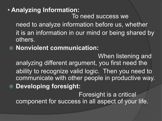 • Analyzing Information:
To need success we
need to analyze information before us, whether
it is an information in our mind or being shared by
others.
 Nonviolent communication:
When listening and
analyzing different argument, you first need the
ability to recognize valid logic. Then you need to
communicate with other people in productive way.
 Developing foresight:
Foresight is a critical
component for success in all aspect of your life.
 