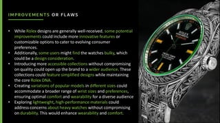 IMPROVEMENTS OR FLAWS
• While Rolex designs are generally well-received, some potential
improvements could include more innovative features or
customizable options to cater to evolving consumer
preferences.
• Additionally, some users might find the watches bulky, which
could be a design consideration.
• Introducing more accessible collections without compromising
on quality could open up the brand to a wider audience. These
collections could feature simplified designs while maintaining
the core Rolex DNA.
• Creating variations of popular models in different sizes could
accommodate a broader range of wrist sizes and preferences,
ensuring optimal comfort and wearability for a diverse audience
• Exploring lightweight, high-performance materials could
address concerns about heavy watches without compromising
on durability. This would enhance wearability and comfort.
 
