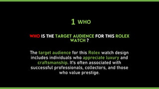 1 WHO
The target audience for this Rolex watch design
includes individuals who appreciate luxury and
craftsmanship. It's often associated with
successful professionals, collectors, and those
who value prestige.
 