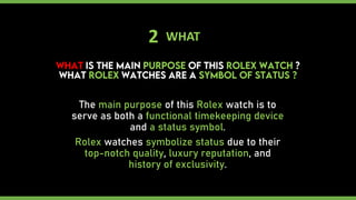 2 WHAT
The main purpose of this Rolex watch is to
serve as both a functional timekeeping device
and a status symbol.
Rolex watches symbolize status due to their
top-notch quality, luxury reputation, and
history of exclusivity.
 