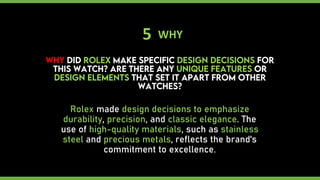 5 WHY
Rolex made design decisions to emphasize
durability, precision, and classic elegance. The
use of high-quality materials, such as stainless
steel and precious metals, reflects the brand's
commitment to excellence.
 