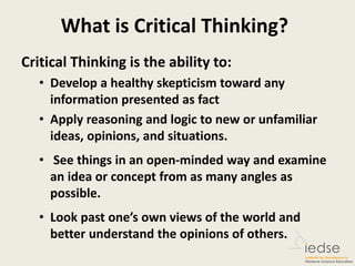 What is Critical Thinking?
Critical Thinking is the ability to:
• Develop a healthy skepticism toward any
information presented as fact
• Apply reasoning and logic to new or unfamiliar
ideas, opinions, and situations.
• See things in an open-minded way and examine
an idea or concept from as many angles as
possible.
• Look past one’s own views of the world and
better understand the opinions of others.
 