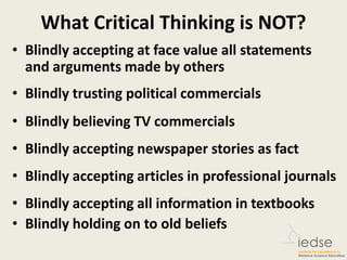 What Critical Thinking is NOT?
• Blindly accepting at face value all statements
and arguments made by others
• Blindly trusting political commercials
• Blindly believing TV commercials
• Blindly accepting newspaper stories as fact
• Blindly accepting articles in professional journals
• Blindly accepting all information in textbooks
• Blindly holding on to old beliefs
 