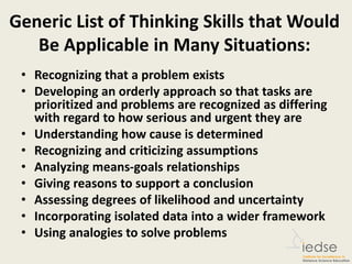 Generic List of Thinking Skills that Would
Be Applicable in Many Situations:
• Recognizing that a problem exists
• Developing an orderly approach so that tasks are
prioritized and problems are recognized as differing
with regard to how serious and urgent they are
• Understanding how cause is determined
• Recognizing and criticizing assumptions
• Analyzing means-goals relationships
• Giving reasons to support a conclusion
• Assessing degrees of likelihood and uncertainty
• Incorporating isolated data into a wider framework
• Using analogies to solve problems
 