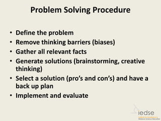 Problem Solving Procedure
• Define the problem
• Remove thinking barriers (biases)
• Gather all relevant facts
• Generate solutions (brainstorming, creative
thinking)
• Select a solution (pro’s and con’s) and have a
back up plan
• Implement and evaluate
 