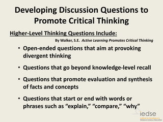 Developing Discussion Questions to
Promote Critical Thinking
Higher-Level Thinking Questions Include:
By Walker, S.E. Active Learning Promotes Critical Thinking
• Open-ended questions that aim at provoking
divergent thinking
• Questions that go beyond knowledge-level recall
• Questions that promote evaluation and synthesis
of facts and concepts
• Questions that start or end with words or
phrases such as “explain,” “compare,” “why”
 