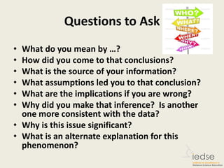 Questions to Ask
• What do you mean by …?
• How did you come to that conclusions?
• What is the source of your information?
• What assumptions led you to that conclusion?
• What are the implications if you are wrong?
• Why did you make that inference? Is another
one more consistent with the data?
• Why is this issue significant?
• What is an alternate explanation for this
phenomenon?
 