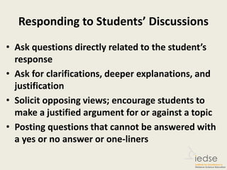 Responding to Students’ Discussions
• Ask questions directly related to the student’s
response
• Ask for clarifications, deeper explanations, and
justification
• Solicit opposing views; encourage students to
make a justified argument for or against a topic
• Posting questions that cannot be answered with
a yes or no answer or one-liners
 