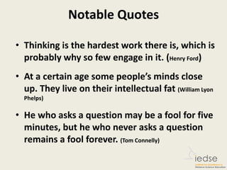 Notable Quotes
• Thinking is the hardest work there is, which is
probably why so few engage in it. (Henry Ford)
• At a certain age some people’s minds close
up. They live on their intellectual fat (William Lyon
Phelps)
• He who asks a question may be a fool for five
minutes, but he who never asks a question
remains a fool forever. (Tom Connelly)
 
