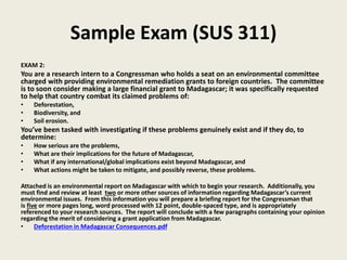 Sample Exam (SUS 311)
EXAM 2:
You are a research intern to a Congressman who holds a seat on an environmental committee
charged with providing environmental remediation grants to foreign countries. The committee
is to soon consider making a large financial grant to Madagascar; it was specifically requested
to help that country combat its claimed problems of:
• Deforestation,
• Biodiversity, and
• Soil erosion.
You’ve been tasked with investigating if these problems genuinely exist and if they do, to
determine:
• How serious are the problems,
• What are their implications for the future of Madagascar,
• What if any international/global implications exist beyond Madagascar, and
• What actions might be taken to mitigate, and possibly reverse, these problems.
Attached is an environmental report on Madagascar with which to begin your research. Additionally, you
must find and review at least two or more other sources of information regarding Madagascar’s current
environmental issues. From this information you will prepare a briefing report for the Congressman that
is five or more pages long, word processed with 12 point, double-spaced type, and is appropriately
referenced to your research sources. The report will conclude with a few paragraphs containing your opinion
regarding the merit of considering a grant application from Madagascar.
• Deforestation in Madagascar Consequences.pdf
 