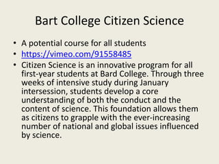 Bart College Citizen Science
• A potential course for all students
• https://vimeo.com/91558485
• Citizen Science is an innovative program for all
first-year students at Bard College. Through three
weeks of intensive study during January
intersession, students develop a core
understanding of both the conduct and the
content of science. This foundation allows them
as citizens to grapple with the ever-increasing
number of national and global issues influenced
by science.
 
