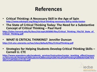 References
• Critical Thinking: A Necessary Skill in the Age of Spin
http://www.edutopia.org/blog/critical-thinking-necessary-skill-g-randy-kasten
• The State of Critical Thinking Today: The Need for a Substantive
Concept of Critical Thinking – Paul Hurd
http://isites.harvard.edu/fs/docs/icb.topic265890.files/Critical_Thinking_File/10_State_of_
Critical_Thinking.pdf
• WHAT IS CRITICAL THINKING? Jennifer Duncan
http://ctl.utsc.utoronto.ca/twc/sites/default/files/CriticalThinking.pdf
• Strategies for Helping Students Develop Critical Thinking Skills –
Cornell U. CTE
http://www.azwestern.edu/academic_services/instruction/center_teaching_effect/resourc
es/downloads/Helping%20Students%20Develop%20Critical%20Thinking%20Skills%20CTE%
20Cornell%20University.pdf
 