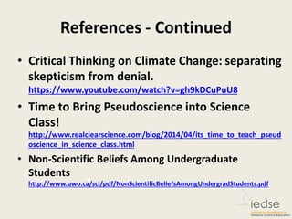 References - Continued
• Critical Thinking on Climate Change: separating
skepticism from denial.
https://www.youtube.com/watch?v=gh9kDCuPuU8
• Time to Bring Pseudoscience into Science
Class!
http://www.realclearscience.com/blog/2014/04/its_time_to_teach_pseud
oscience_in_science_class.html
• Non-Scientific Beliefs Among Undergraduate
Students
http://www.uwo.ca/sci/pdf/NonScientificBeliefsAmongUndergradStudents.pdf
 