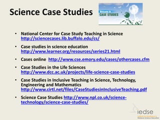 Science Case Studies
• National Center for Case Study Teaching in Science
http://sciencecases.lib.buffalo.edu/cs/
• Case studies in science education
http://www.learner.org/resources/series21.html
• Cases online http://www.cse.emory.edu/cases/othercases.cfm
• Case Studies in the Life Sciences
http://www.dcc.ac.uk/projects/life-science-case-studies
• Case Studies in Inclusive Teaching in Science, Technology,
Engineering and Mathematics
http://www.cirtl.net/files/CaseStudiesinInclusiveTeaching.pdf
• Science Case Studies http://www.npl.co.uk/science-
technology/science-case-studies/
 