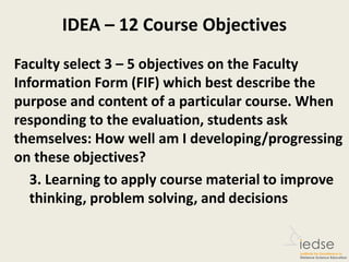 IDEA – 12 Course Objectives
Faculty select 3 – 5 objectives on the Faculty
Information Form (FIF) which best describe the
purpose and content of a particular course. When
responding to the evaluation, students ask
themselves: How well am I developing/progressing
on these objectives?
3. Learning to apply course material to improve
thinking, problem solving, and decisions
 