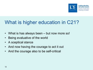 What is higher education in C21?
• What is has always been – but now more so!
• Being evaluative of the world
• A sceptical stance
• And now having the courage to act it out
• And the courage also to be self-critical
12
 